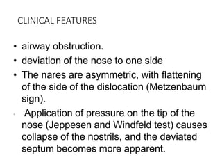 CLINICAL FEATURES
• airway obstruction.
• deviation of the nose to one side
• The nares are asymmetric, with flattening
of the side of the dislocation (Metzenbaum
sign).
• Application of pressure on the tip of the
nose (Jeppesen and Windfeld test) causes
collapse of the nostrils, and the deviated
septum becomes more apparent.
 