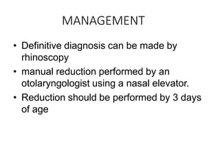 MANAGEMENT
• Definitive diagnosis can be made by
rhinoscopy
• manual reduction performed by an
otolaryngologist using a nasal elevator.
• Reduction should be performed by 3 days
of age
 