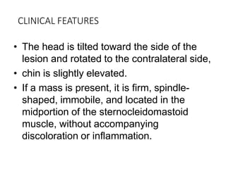 CLINICAL FEATURES
• The head is tilted toward the side of the
lesion and rotated to the contralateral side,
• chin is slightly elevated.
• If a mass is present, it is firm, spindle-
shaped, immobile, and located in the
midportion of the sternocleidomastoid
muscle, without accompanying
discoloration or inflammation.
 