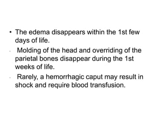 • The edema disappears within the 1st few
days of life.
• Molding of the head and overriding of the
parietal bones disappear during the 1st
weeks of life.
• Rarely, a hemorrhagic caput may result in
shock and require blood transfusion.
 
