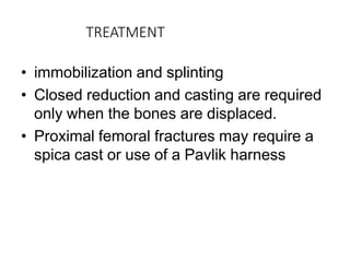 TREATMENT
• immobilization and splinting
• Closed reduction and casting are required
only when the bones are displaced.
• Proximal femoral fractures may require a
spica cast or use of a Pavlik harness
 