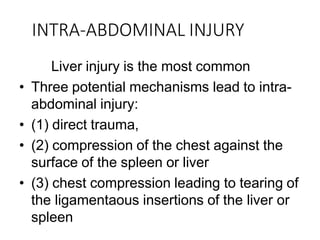 INTRA-ABDOMINAL INJURY
Liver injury is the most common
• Three potential mechanisms lead to intra-
abdominal injury:
• (1) direct trauma,
• (2) compression of the chest against the
surface of the spleen or liver
• (3) chest compression leading to tearing of
the ligamentaous insertions of the liver or
spleen
 