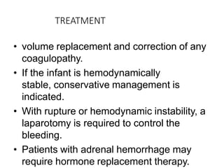 TREATMENT
• volume replacement and correction of any
coagulopathy.
• If the infant is hemodynamically
stable, conservative management is
indicated.
• With rupture or hemodynamic instability, a
laparotomy is required to control the
bleeding.
• Patients with adrenal hemorrhage may
require hormone replacement therapy.
 