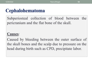 Cephalohematoma
Subperiosteal collection of blood between the
pericranium and the flat bone of the skull.
Causes:
Caused by bleeding between the outer surface of
the skull bones and the scalp due to pressure on the
head during birth such as CPD, precipitate labor.
12/26/2022 Reena Bhagat 10
 