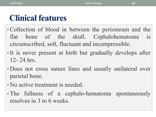 Clinical features
Collection of blood in between the periosteum and the
flat bone of the skull. Cephalohematoma is
circumscribed, soft, fluctuant and incompressible.
It is never present at birth but gradually develops after
12- 24 hrs.
Does not cross suture lines and usually unilateral over
parietal bone.
No active treatment is needed.
The fullness of a cephalo-hematoma spontaneously
resolves in 3 to 6 weeks.
12/26/2022 Reena Bhagat 12
 