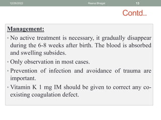 Contd..
Management:
• No active treatment is necessary, it gradually disappear
during the 6-8 weeks after birth. The blood is absorbed
and swelling subsides.
• Only observation in most cases.
• Prevention of infection and avoidance of trauma are
important.
• Vitamin K 1 mg IM should be given to correct any co-
existing coagulation defect.
12/26/2022 Reena Bhagat 13
 