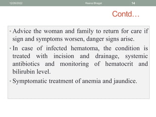 Contd…
• Advice the woman and family to return for care if
sign and symptoms worsen, danger signs arise.
• In case of infected hematoma, the condition is
treated with incision and drainage, systemic
antibiotics and monitoring of hematocrit and
bilirubin level.
• Symptomatic treatment of anemia and jaundice.
12/26/2022 Reena Bhagat 14
 