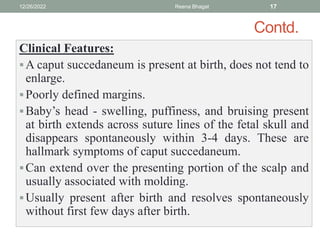 Contd.
Clinical Features:
A caput succedaneum is present at birth, does not tend to
enlarge.
Poorly defined margins.
Baby’s head - swelling, puffiness, and bruising present
at birth extends across suture lines of the fetal skull and
disappears spontaneously within 3-4 days. These are
hallmark symptoms of caput succedaneum.
Can extend over the presenting portion of the scalp and
usually associated with molding.
Usually present after birth and resolves spontaneously
without first few days after birth.
12/26/2022 Reena Bhagat 17
 