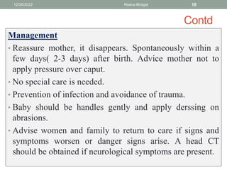 Contd
Management
• Reassure mother, it disappears. Spontaneously within a
few days( 2-3 days) after birth. Advice mother not to
apply pressure over caput.
• No special care is needed.
• Prevention of infection and avoidance of trauma.
• Baby should be handles gently and apply derssing on
abrasions.
• Advise women and family to return to care if signs and
symptoms worsen or danger signs arise. A head CT
should be obtained if neurological symptoms are present.
12/26/2022 Reena Bhagat 18
 