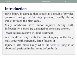 Introduction
• Birth injury is damage that occurs as a result of physical
pressure during the birthing process, usually during
transit through the birth canal.
• Many newborns have minor injuries during birth.
Infrequently, nerves are damaged or bones are broken.
• Most injuries resolve without treatment.
• A difficult delivery, with the risk of injury to the baby,
may occur with extremely large fetuses or
• Injury is also more likely when the fetus is lying in an
abnormal position in the uterus before birth.
12/26/2022 Reena Bhagat 2
 