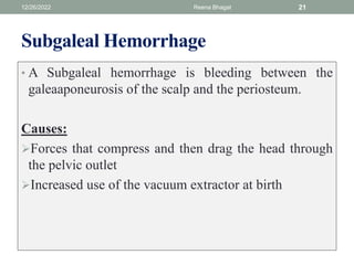 Subgaleal Hemorrhage
• A Subgaleal hemorrhage is bleeding between the
galeaaponeurosis of the scalp and the periosteum.
Causes:
Forces that compress and then drag the head through
the pelvic outlet
Increased use of the vacuum extractor at birth
12/26/2022 Reena Bhagat 21
 