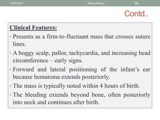 Contd..
Clinical Features:
• Presents as a firm-to-fluctuant mass that crosses suture
lines.
• A boggy scalp, pallor, tachycardia, and increasing head
circumference – early signs.
• Forward and lateral positioning of the infant’s ear
because hematoma extends posteriorly.
• The mass is typically noted within 4 hours of birth.
• The bleeding extends beyond bone, often posteriorly
into neck and continues after birth.
12/26/2022 Reena Bhagat 22
 