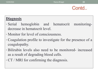 Contd..
Diagnosis
• Serial hemoglobin and hematocrit monitoring-
decrease in hematocrit level.
• Monitor for level of consciousness.
• Coagulation profile to investigate for the presence of a
coagulopathy.
• Bilirubin levels also need to be monitored- increased
as a result of degrading blood cells.
• CT / MRI for confirming the diagnosis.
12/26/2022 Reena Bhagat 23
 