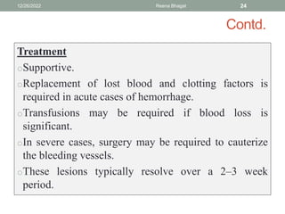 Contd.
Treatment
oSupportive.
oReplacement of lost blood and clotting factors is
required in acute cases of hemorrhage.
oTransfusions may be required if blood loss is
significant.
oIn severe cases, surgery may be required to cauterize
the bleeding vessels.
oThese lesions typically resolve over a 2–3 week
period.
12/26/2022 Reena Bhagat 24
 