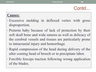 Contd...
Causes:
• Excessive molding in deflexed vertex with gross
disproportion.
• Preterm baby because of lack of protection by their
soft skull bone and wide sutures as well as delicacy of
the cerebral vessels and tissues are particularly prone
to intracranial injury and hemorrhage.
• Rapid compression of the head during delivery of the
after coming head of breech or in precipitate labor.
• Forcible forceps traction following wrong application
of the blades.
12/26/2022 Reena Bhagat 26
 