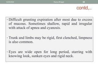 contd,..
• Difficult grunting expiration after most due to excess
of mucous. Sometimes shallow, rapid and irregular
with attack of apnea and cyanosis.
• Trunk and limbs may be rigid, first clenched, limpness
is also common.
• Eyes are wide open for long period, starring with
knowing look, sunken eyes and rigid neck.
12/26/2022 Reena Bhagat 28
 