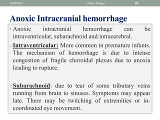 Anoxic Intracranial hemorrhage
• Anoxic intracranial hemorrhage can be
intraventricular, subarachnoid and intracerebral.
oIntraventricular: More common in premature infants.
The mechanism of hemorrhage is due to intense
congestion of fragile choroidal plexus due to anoxia
leading to rupture.
oSubarachnoid: due to tear of some tributary veins
running from brain to sinuses. Symptoms may appear
late. There may be twitching of extremities or in-
coordinated eye movement.
12/26/2022 Reena Bhagat 29
 