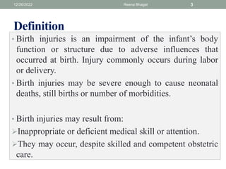 Definition
• Birth injuries is an impairment of the infant’s body
function or structure due to adverse influences that
occurred at birth. Injury commonly occurs during labor
or delivery.
• Birth injuries may be severe enough to cause neonatal
deaths, still births or number of morbidities.
• Birth injuries may result from:
Inappropriate or deficient medical skill or attention.
They may occur, despite skilled and competent obstetric
care.
12/26/2022 Reena Bhagat 3
 