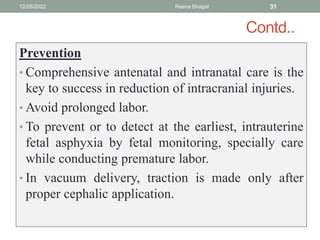 Contd..
Prevention
• Comprehensive antenatal and intranatal care is the
key to success in reduction of intracranial injuries.
• Avoid prolonged labor.
• To prevent or to detect at the earliest, intrauterine
fetal asphyxia by fetal monitoring, specially care
while conducting premature labor.
• In vacuum delivery, traction is made only after
proper cephalic application.
12/26/2022 Reena Bhagat 31
 