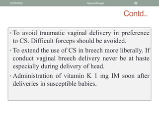 Contd..
• To avoid traumatic vaginal delivery in preference
to CS. Difficult forceps should be avoided.
• To extend the use of CS in breech more liberally. If
conduct vaginal breech delivery never be at haste
especially during delivery of head.
• Administration of vitamin K 1 mg IM soon after
deliveries in susceptible babies.
12/26/2022 Reena Bhagat 32
 
