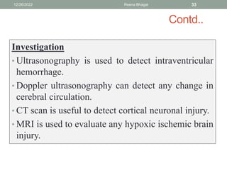 Contd..
Investigation
• Ultrasonography is used to detect intraventricular
hemorrhage.
• Doppler ultrasonography can detect any change in
cerebral circulation.
• CT scan is useful to detect cortical neuronal injury.
• MRI is used to evaluate any hypoxic ischemic brain
injury.
12/26/2022 Reena Bhagat 33
 