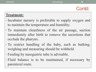 Contd.
Treatment:
• Incubator nursery is preferable to supply oxygen and
to maintain the temperature and humidity.
• To maintain cleanliness of the air passage, suction
immediately after birth to remove the secretions that
occlude the pharynx.
• To restrict handling of the baby, such as bathing,
weighing and measuring should be withheld.
• Feeding by nasogastric tube is advisable.
• Fluid balance is to be maintained, if necessary by
parenteral route.
12/26/2022 Reena Bhagat 34
 
