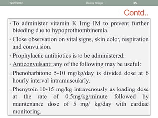 Contd..
• To administer vitamin K 1mg IM to prevent further
bleeding due to hypoprothrombinemia.
• Close observation on vital signs, skin color, respiration
and convulsion.
• Prophylactic antibiotics is to be administered.
• Anticonvulsant: any of the following may be useful:
oPhenobarbitone 5-10 mg/kg/day is divided dose at 6
hourly interval intramuscularly.
oPhenytoin 10-15 mg/kg intravenously as loading dose
at the rate of 0.5mg/kg/minute followed by
maintenance dose of 5 mg/ kg/day with cardiac
monitoring.
12/26/2022 Reena Bhagat 35
 