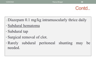 Contd..
oDiazepam 0.1 mg/kg intramuscularly thrice daily
• Subdural hematoma
• Subdural tap
• Surgical removal of clot.
• Rarely subdural peritoneal shunting may be
needed.
12/26/2022 Reena Bhagat 36
 