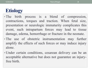 Etiology
The birth process is a blend of compression,
contractions, torques and traction. When fetal size,
presentation or neurologic immaturity complicates this
event, such intrapartum forces may lead to tissue
damage, edema, hemorrhage or fracture in the neonate.
The use of obstetric instrumentation may further
amplify the effects of such forces or may induce injury
alone.
Under certain conditions, cesarean delivery can be an
acceptable alternative but does not guarantee an injury-
free birth.
12/26/2022 Reena Bhagat 4
 