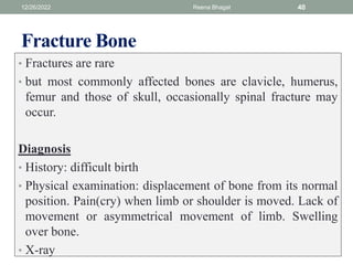 Fracture Bone
• Fractures are rare
• but most commonly affected bones are clavicle, humerus,
femur and those of skull, occasionally spinal fracture may
occur.
Diagnosis
• History: difficult birth
• Physical examination: displacement of bone from its normal
position. Pain(cry) when limb or shoulder is moved. Lack of
movement or asymmetrical movement of limb. Swelling
over bone.
• X-ray
12/26/2022 Reena Bhagat 40
 