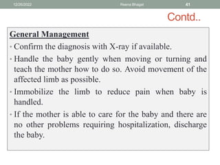 Contd..
General Management
• Confirm the diagnosis with X-ray if available.
• Handle the baby gently when moving or turning and
teach the mother how to do so. Avoid movement of the
affected limb as possible.
• Immobilize the limb to reduce pain when baby is
handled.
• If the mother is able to care for the baby and there are
no other problems requiring hospitalization, discharge
the baby.
12/26/2022 Reena Bhagat 41
 