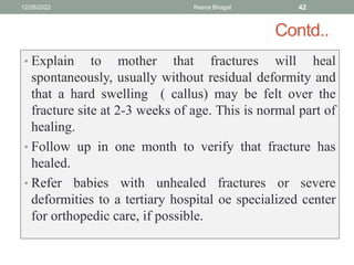 Contd..
• Explain to mother that fractures will heal
spontaneously, usually without residual deformity and
that a hard swelling ( callus) may be felt over the
fracture site at 2-3 weeks of age. This is normal part of
healing.
• Follow up in one month to verify that fracture has
healed.
• Refer babies with unhealed fractures or severe
deformities to a tertiary hospital oe specialized center
for orthopedic care, if possible.
12/26/2022 Reena Bhagat 42
 