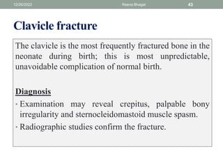 Clavicle fracture
The clavicle is the most frequently fractured bone in the
neonate during birth; this is most unpredictable,
unavoidable complication of normal birth.
Diagnosis
• Examination may reveal crepitus, palpable bony
irregularity and sternocleidomastoid muscle spasm.
• Radiographic studies confirm the fracture.
12/26/2022 Reena Bhagat 43
 
