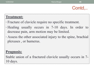Contd,..
Treatment:
• Fracture of clavicle require no specific treatment.
• Healing usually occurs in 7-10 days. In order to
decrease pain, arm motion may be limited.
• Assess the other associated injury to the spine, brachial
plexuses , or humerus.
Prognosis:
Stable union of a fractured clavicle usually occurs in 7-
10 days.
12/26/2022 Reena Bhagat 45
 