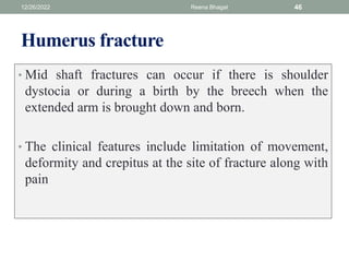 Humerus fracture
• Mid shaft fractures can occur if there is shoulder
dystocia or during a birth by the breech when the
extended arm is brought down and born.
• The clinical features include limitation of movement,
deformity and crepitus at the site of fracture along with
pain
12/26/2022 Reena Bhagat 46
 