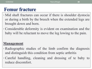 Femur fracture
• Mid shaft fractures can occur if there is shoulder dystocia
or during a birth by the breech when the extended legs are
brought down and born.
• Considerable deformity is evident on examination and the
baby will be reluctant to move the leg lowing to the pain.
Management
• Radiographic studies of the limb confirm the diagnosis
and distinguish this condition from septic arthritis
• Careful handling, cleaning and dressing of te baby to
reduce discomfort.
12/26/2022 Reena Bhagat 48
 