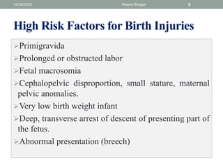 High Risk Factors for Birth Injuries
Primigravida
Prolonged or obstructed labor
Fetal macrosomia
Cephalopelvic disproportion, small stature, maternal
pelvic anomalies.
Very low birth weight infant
Deep, transverse arrest of descent of presenting part of
the fetus.
Abnormal presentation (breech)
12/26/2022 Reena Bhagat 5
 