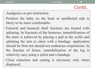 Contd..
• Analgesics as per instruction
• Position the baby on the back or unaffected side is
likely to be more comfortable.
• Femoral and humeral shaft fractures are treated with
splinting. In fractures of the humerus, immobilization of
the arms is achieved by placing a pad in the axilla and
splinting the arm to chest with a bandage. application
should be firm but should not embarrass respirations. In
the fracture of femur, immobilization of the leg is
relatively easy using a splint and a bandage.
• Close reduction and casting is necessary only when
displaced.
12/26/2022 Reena Bhagat 50
 
