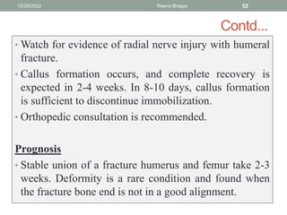 Contd...
• Watch for evidence of radial nerve injury with humeral
fracture.
• Callus formation occurs, and complete recovery is
expected in 2-4 weeks. In 8-10 days, callus formation
is sufficient to discontinue immobilization.
• Orthopedic consultation is recommended.
Prognosis
• Stable union of a fracture humerus and femur take 2-3
weeks. Deformity is a rare condition and found when
the fracture bone end is not in a good alignment.
12/26/2022 Reena Bhagat 52
 