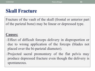 Skull Fracture
Fracture of the vault of the skull (frontal or anterior part
of the parietal bone) may be linear or depressed type.
Causes:
oEffect of difficult forceps delivery in disproportion or
due to wrong application of the forceps (blades not
placed over the bi-parietal diameter).
oProjected sacral promontory of the flat pelvis may
produce depressed fracture even though the delivery is
spontaneous.
12/26/2022 Reena Bhagat 53
 