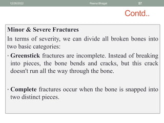 Contd..
Minor & Severe Fractures
In terms of severity, we can divide all broken bones into
two basic categories:
• Greenstick fractures are incomplete. Instead of breaking
into pieces, the bone bends and cracks, but this crack
doesn't run all the way through the bone.
• Complete fractures occur when the bone is snapped into
two distinct pieces.
12/26/2022 Reena Bhagat 57
 