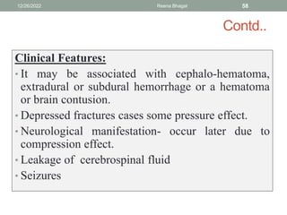 Contd..
Clinical Features:
• It may be associated with cephalo-hematoma,
extradural or subdural hemorrhage or a hematoma
or brain contusion.
• Depressed fractures cases some pressure effect.
• Neurological manifestation- occur later due to
compression effect.
• Leakage of cerebrospinal fluid
• Seizures
12/26/2022 Reena Bhagat 58
 