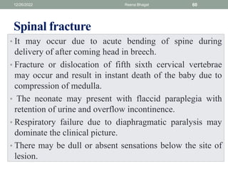 Spinal fracture
• It may occur due to acute bending of spine during
delivery of after coming head in breech.
• Fracture or dislocation of fifth sixth cervical vertebrae
may occur and result in instant death of the baby due to
compression of medulla.
• The neonate may present with flaccid paraplegia with
retention of urine and overflow incontinence.
• Respiratory failure due to diaphragmatic paralysis may
dominate the clinical picture.
• There may be dull or absent sensations below the site of
lesion.
12/26/2022 Reena Bhagat 60
 