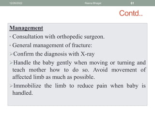 Contd..
Management
• Consultation with orthopedic surgeon.
• General management of fracture:
Confirm the diagnosis with X-ray
Handle the baby gently when moving or turning and
teach mother how to do so. Avoid movement of
affected limb as much as possible.
Immobilize the limb to reduce pain when baby is
handled.
12/26/2022 Reena Bhagat 61
 