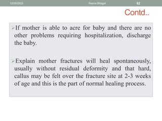 Contd..
If mother is able to acre for baby and there are no
other problems requiring hospitalization, discharge
the baby.
Explain mother fractures will heal spontaneously,
usually without residual deformity and that hard,
callus may be felt over the fracture site at 2-3 weeks
of age and this is the part of normal healing process.
12/26/2022 Reena Bhagat 62
 