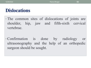 Dislocations
• The common sites of dislocations of joints are
shoulder, hip, jaw and fifth-sixth cervical
vertebrae.
• Confirmation is done by radiology or
ultrasonography and the help of an orthopedic
surgeon should be sought.
12/26/2022 Reena Bhagat 63
 