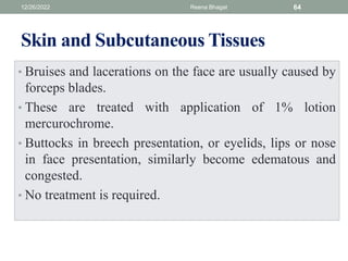 Skin and Subcutaneous Tissues
• Bruises and lacerations on the face are usually caused by
forceps blades.
• These are treated with application of 1% lotion
mercurochrome.
• Buttocks in breech presentation, or eyelids, lips or nose
in face presentation, similarly become edematous and
congested.
• No treatment is required.
12/26/2022 Reena Bhagat 64
 