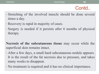 Contd..
• Stretching of the involved muscle should be done several
times a day.
• Recovery is rapid in majority of cases.
• Surgery is needed if it persists after 6 months of physical
therapy.
Necrosis of the subcutaneous tissue may occur while the
superficial skin remains intact.
• After a few days, a small hard subcutaneous nodule appears.
It is the result of the fat necrosis due to pressure, and takes
many weeks to disappear.
• No treatment is required and it has no clinical importance.
12/26/2022 Reena Bhagat 68
 