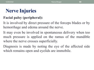 Nerve Injuries
Facial palsy (peripheral):
It is involved by direct pressure of the forceps blades or by
hemorrhage and edema around the nerve.
It may even be involved in spontaneous delivery when too
much pressure is applied on the ramus of the mandible
where the nerve crosses superficially.
Diagnosis is made by noting the eye of the affected side
which remains open and eyelids are immobile.
12/26/2022 Reena Bhagat 69
 