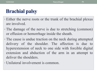 Brachial palsy
• Either the nerve roots or the trunk of the brachial plexus
are involved.
• The damage of the nerve is due to stretching (common)
or effusion or hemorrhage inside the sheath.
• The cause is undue traction on the neck during attempted
delivery of the shoulder. The affection is due to
hyperextension of neck to one side with forcible digital
extension and abduction of the arm in an attempt to
deliver the shoulders.
• Unilateral involvement is common.
12/26/2022 Reena Bhagat 71
 
